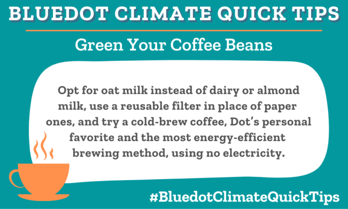 Climate Quick Tip: Opt for oat milk instead of dairy or almond milk, use a reusable filter in place of paper ones, and try a cold-brew coffee, Dot’s personal favorite and the most energy-efficient brewing method, using no electricity.