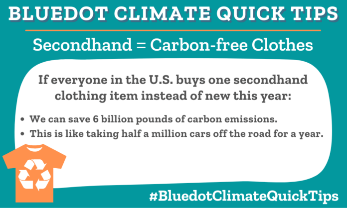 Climate Quick Tip: Secondhand = Carbon-free Clothes If everyone in the U.S. buys one secondhand clothing item instead of new this year: •We can save 6 billion pounds of carbon emissions. •This is like taking half a million cars off the road for a year. Buying just one clothing item per year can reduce up to 6 billion pounds of carbon emissions — the equivalent of half a million cars!