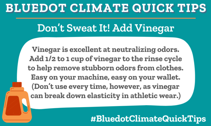 Climate Quick Tip: Don’t Sweat It! Add Vinegar Vinegar is excellent at neutralizing odors. Add 1/2 to 1 cup of vinegar to the rinse cycle to help remove stubborn odors from clothes. Easy on your machine, easy on your wallet. (Don’t use every time, however, as vinegar can break down elasticity in athletic wear.) Dear Dot has loads more laundry tips.